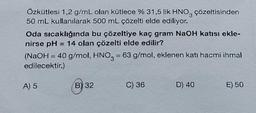 Özkütlesi 1,2 g/mL olan kütlece % 31,5 lik HNO3 çözeltisinden
50 mL kullanılarak 500 mL çözelti elde ediliyor.
Oda sıcaklığında bu çözeltiye kaç gram NaOH katısı ekle-
nirse pH = 14 olan çözelti elde edilir?
(NaOH = 40 g/mol, HNO3 = 63 g/mol, eklenen katı hacmi ihmal
edilecektir.)
A) 5
B) 32
C) 36
D) 40
E) 50