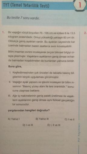 TYT (Temel Yeterlilik Testi)
Bu testte 7 soru vardır.
1. Bir vaşağın vücut boyutları 75-105 cm ve kütlesi 8 ile 13,5
kilogram arasındadır. Omuz yüksekliği yaklaşık 60 cm'dir.
Oldukça geniş ayakları vardır. Bu ayakları sayesinde kar
üzerinde batmadan bazen