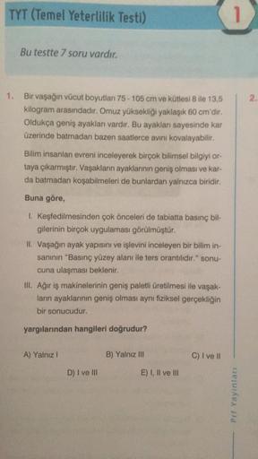 TYT (Temel Yeterlilik Testi)
Bu testte 7 soru vardır.
1. Bir vaşağın vücut boyutları 75-105 cm ve kütlesi 8 ile 13,5
kilogram arasındadır. Omuz yüksekliği yaklaşık 60 cm'dir.
Oldukça geniş ayakları vardır. Bu ayakları sayesinde kar
üzerinde batmadan bazen 