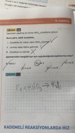 Ancak k ve k' değerleri birbirinden farklıdır
Örneğin; tek basamakta
den Faktörler, Kademeli Reaksiyonlarda Hız
A) Yalnız I
Çözüm
Örnek 11
Demirden yapılmış bir levha HNO3 çözeltisine atılıyor.
Buna göre, sabit sıcaklıkta;
1. Çözeltide bir miktar daha HNO3 çözmek
II. Levhayı talaş hâline getirmek
III. Çözeltiye su katmak
X
işlemlerinden hangileri ayrı ayrı uygulandığında tepkime hızı artar?
Il ve III
thejaop six
B) I ve II
11. FASİKÜL
Fet HNO3 →
sao k nemulu C) I ve III
1 ve
E) I, II ve III
#
Çöz
(0
bas
KADEMELİ REAKSİYONLARDA HIZ
bydon