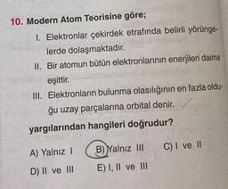 10. Modern Atom Teorisine göre;
karce
1. Elektronlar çekirdek etrafında belirli yörünge-
lerde dolaşmaktadır.
II. Bir atomun bütün elektronlarının enerjileri daima
eşittir.
III. Elektronların bulunma olasılığının en fazla oldu-
ğu uzay parçalarına orbital denir.
yargılarından hangileri doğrudur?
A) Yalnız I
D) II ve III
B) Yalnız III
E) I, II ve III
C) I ve II