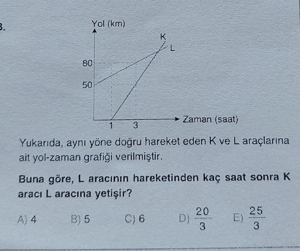 3.
Yol (km)
80
50
L
→→ Zaman (saat)
1 3
Yukarıda, aynı yöne doğru hareket eden K ve L araçlarına
ait yol-zaman grafiği verilmiştir.
Buna göre, L aracının hareketinden kaç saat sonra K
aracı L aracına yetişir?
A) 4
B) 5
C) 6
20
3
25
3