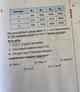 2.
Element
X₁
Y
Z
¡E₁
IE₂
496 4560
3052
419
590 1145
IE₂
IE
6900
9540
4410 5900
4900 6500
D) I ve II
Baş grup elementi olduğu bilinen X, Y ve Z elementlerinin
ilk dört iyonlaşma enerjisi (kJ.mol-¹) tabloda verilmiştir.
Buna göre;
I. X ve Y, 1A grubu elementidir.
II. Z'nin değerlik elektron sayısı 2 dir.
III. X'in atom çapı Y'ninkinden büyüktür.
yargılarından hangileri doğrudur?
A) Yalnız I
B) Yalnız II
karekök
E) I, II ve III
4.
C) Yalnız III
C