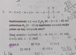 5.
95
H H
H-C=C-H+ 2(H-H) →H-C-C-H
TO
I
H H
tepkimesinde 0,2 mol C₂H₂ (H - C = C - H) nin
yeterince H₂ (H-H) ile tepkimesi sonucu açığa
çıkan ısı kaç kilojoule olur?
L 16
(Bağ enerjileri (kJ/mol): C - H: 416, H- H: 436,
C = C: 812, C - C: 343)
-1
2
A) 64,6
B) 71,2
D) 161,5
832
1812
1645
436
208
C) 81,5
E) 172,4
3316
2496
H 343