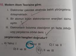 10. Modern Atom Teorisine göre;
f
1. Elektronlar çekirdek etrafında belirli yörüngelerde
dolaşmaktadır.
II. Bir atomun bütün elektronlarının enerjileri daima
eşittir.
X
III. Elektronların bulunma olasılığının en fazla olduğu
uzay parçalarına orbital denir.
yargılarından hangileri doğrudur?
A) Yalnız I
B) Yalnız III
D) II ve III
C) I ve II
E) I, II ve III