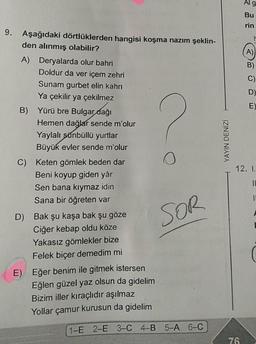 9. Aşağıdaki dörtlüklerden hangisi koşma nazım şeklin-
den alınmış olabilir?
A) Deryalarda olur bahri
Doldur da ver içem zehri
Sunam gurbet elin kahrı
Ya çekilir ya çekilmez
B) Yürü bre Bulgar dağı
Hemen dağlar sende m'olur
Yaylalı sünbüllü yurtlar
Büyük evler sende m'olur
C) Keten gömlek beden dar
Beni koyup giden yâr
Sen bana kıymaz idin
Sana bir öğreten var
D) Bak şu kaşa bak şu göze
Ciğer kebap oldu köze
Yakasız gömlekler bize
Felek biçer demedim mi
E) Eğer benim ile gitmek istersen
Eğlen güzel yaz olsun da gidelim
Bizim iller kıraçlıdır aşılmaz
Yollar çamur kurusun da gidelim
O
SOR
1-E 2-E 3-C 4-B 5-A 6-C
YAYIN DENİZİ
Alg
Bu
rin
76
(A)
B)
C)
D)
E)
12. I.
IL