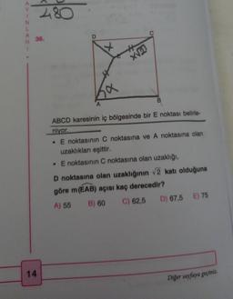 N
A
480
36.
14
A
B
ABCD karesinin iç bölgesinde bir E noktası belirle-
niyor.
. E noktasının C noktasına ve A noktasına olan
uzaklıkları eşittir.
. E noktasının C noktasına olan uzaklığı,
D noktasına olan uzaklığının √2 katı olduğuna
göre m (EAB) açısı kaç derecedir?
A) 55
B) 60 C) 62,5 D) 67,5 E) 75
Diğer sayfaya geçiniz.