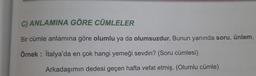 C) ANLAMINA GÖRE CÜMLELER
Bir cümle anlamına göre olumlu ya da olumsuzdur. Bunun yanında soru, ünlem,
Örnek: İtalya'da en çok hangi yemeği sevdin? (Soru cümlesi)
Arkadaşımın dedesi geçen hafta vefat etmiş. (Olumlu cümle)