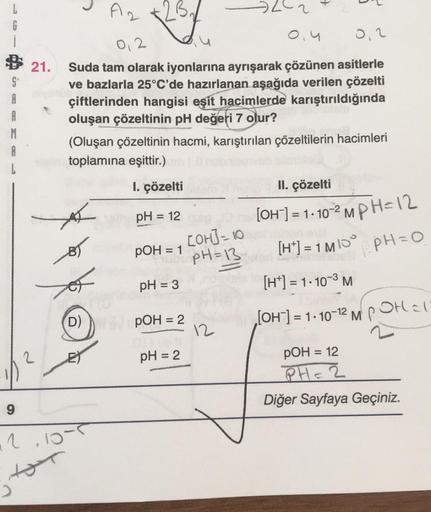 L
G
S
9
21.
2
M
0,2
0.4
0,2
Suda tam olarak iyonlarına ayrışarak çözünen asitlerle
ve bazlarla 25°C'de hazırlanan aşağıda verilen çözelti
çiftlerinden hangisi eşit hacimlerde karıştırıldığında
oluşan çözeltinin pH değeri 7 olur?
(Oluşan çözeltinin hacmi, k