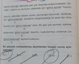 Gönül sözcüğü dilimizde pek çok deyimde kullanılmaktadır. Ör-
neğin, insanın iç sıkıntısını gidermek için "gönül açmak" huyunu
|
suyunu yakından bilerek olumlu davranışta bulunmak, tavlamak
için "gönül avlamak", kendisine yakıştıramadığı bir şeye razı olma
11
durumu için "gönül indirmek" deriz. Bir şeyi çok sevmek, istemek
|||
anlamında "gönül koymak" deyimini, kuşkulanmayı anlatmak için
IV
"gönlü bulanmak" deyimini kullanırız.
V
Bu parçada numaralanmış deyimlerden hangisi yanlış açık-
lanmıştır?
A) I
ON
DYNV
BYT
C)TTI
V