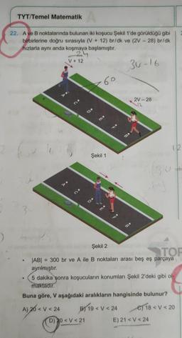 TYT/Temel Matematik A
22. A ve B noktalarında bulunan iki koşucu Şekil 1'de görüldüğü gibi
birbirlerine doğru sırasıyla (V+ 12) br/dk ve (2V - 28) br/dk
hızlarla aynı anda koşmaya başlamıştır.
24
30-16
●
V + 12
A) 20 < V <24
60
Şekil 1
mo
D) 20 < V <21
Be
B) 19 <V <24
2V-28
Şekil 2
TOP
JAB| = 300 br ve A ile B noktaları arası beş eş parçaya
ayrılmıştır.
5 dakika sonra koşucuların konumları Şekil 2'deki gibi ol-
maktadır.
Buna göre, V aşağıdaki aralıkların hangisinde bulunur?
sity
12
(30)
E) 21 <V <24
e) 18 < V <20