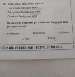 10. Doğru sanat, doğru ahlak, doğru din
Hep ondadır, halk içine dalınız
Dâhi gibi her hatadan pak, emin
AFORMI
Olmak için feyzi ondan alınız
Bu dizelerde aşağıdaki şiir turlerinden hangisine özgü
bir nitelik vardır?
A) Pastoral
D) Epik
B) Didaktik
E) Lirik
C) Satirik
TÜRK DİLİ VE EDEBİYATI - SOSYAL BİLİMLER-1
5