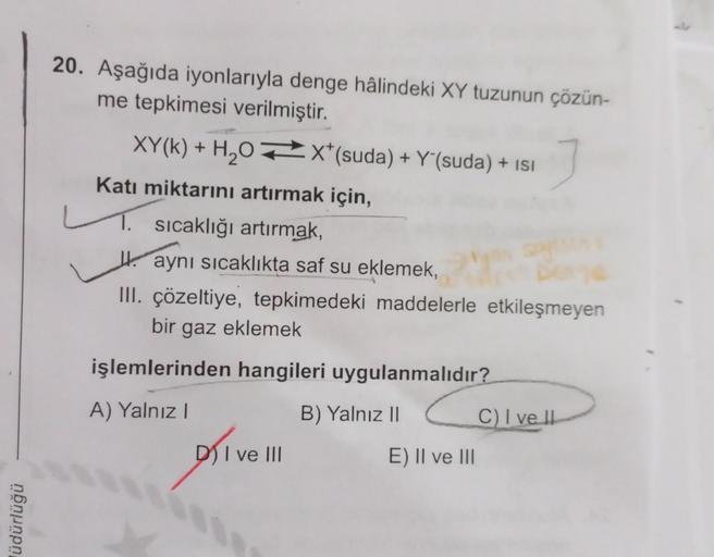 lüdürlüğü
20. Aşağıda iyonlarıyla denge hâlindeki XY tuzunun çözün-
me tepkimesi verilmiştir.
XY(k) + H₂OX* (suda) + Y'(suda) + ISI
Katı miktarını artırmak için,
1. sıcaklığı artırmak,
L
aynı sıcaklıkta saf su eklemek,
III. çözeltiye, tepkimedeki maddelerl