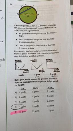 er
59
nde
5
16.
●
A
●
Al
Yukarıdaki şekilde gösterilen O merkezli dairesel bir
park alanında, başlangıçta A noktasında bulunan ve
hızları sabit olan üç koşucudan
Be
Ali, gri renkli dairesel yol üzerinde B noktasına
doğru,
Berk, sarı renkli AB doğrusal yolu üzerinde
B noktasına doğru,
• Cem, mavi renkli AC doğrusal yolu üzerinde
C noktasına doğru
koşmaktadır. Aşağıda, bu üç koşucunun hareketleri
boyunca parkın merkezine olan uzaklıklarının zamana
göre değişiminin grafikleri verilmiştir.
Auzaklık
(metre)
zaman
(saniye)
Auzaklık
(metre)
Ali
A) 1. grafik
B) 2. grafik
C) 3. grafik
D) 1. grafik
E) 3. grafik
zaman
(saniye)
Auzaklık
(metre)
Berk
2. grafik
3. grafik
1. grafik
3. grafik
2. grafik
zaman
(saniye)
01. grafik
2. grafik
cer
ALEK
Buna göre, bu üç koşucu ile grafikler arasındaki
eşleşme aşağıdakilerin hangisinde doğru olarak
verilmiştir?
3. grafik
Cem
3. grafik
1. grafik
2. grafik
2. grafik
1. grafik