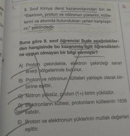 CI
Üle
nik
1.
9. Sınıf Kimya dersi kazanımlarından biri de
"Elektron, proton ve nötronun yüklerini, kütle-
lerini ve atomda bulundukları yerleri karşılaştı-
rir." şeklindedir.
Buna göre 9. sınıf öğrencisi Sude aşağıdakiler-
den hangisinde bu kazanımla ilgili öğrendikleri-
ne uygun olmayan bir bilgi vermiştir?
A) Proton çekirdekte, elektron çekirdeği saran
enerji bölgelerinde bulunur.
3.
B) Proton ve nötronun kütleleri yaklaşık olarak bir-
birine eşittir.
Nötron yüksüz, proton (1+) birim yüklüdür.
D) Elektronların kütlesi, protonların kütlesinin 1836
katıdır.
E) Proton ve elektronun yüklerinin mutlak değerleri
eşittir.