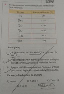 3. Soygazların aynı ortamdaki kaynama noktaları aşa-
ğıda verilmiştir.
Soygaz
He
20
Ne
36
83 Kr
A) Yalnız !
131
54Xe
22 323Rn
Kaynama Noktası (°C)
-268
D) II ve III
-245
-185
B) Yalnız II
-153
Buna göre;
1. Soygazlardan indüklenebilirliği en yüksek olan
He dir.
-107
II. Yoğun fazda Kr'nin atomları arasındaki etkileşim
kuvvetlerinin büyüklüğü Ne'ninkinden fazladır.
-62
III. 8A grubundaki atomların atom numarası arttıkça
London etkileşim kuvvetlerinin büyüklüğü artar.
ifadelerinden hangisi doğrudur?
C) Yalnız III
EI. II ve III