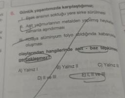 3
+-
6. Günlük yaşantımızda karşılaştığımız;
Eşek anısının soktuğu yere sirke sürülmesi
Asit yağmurlarının metalden yapılmış heykel
Zamanla aşındırması
Koraya alüminyum folyo atıldığında kabarcika
oluşması
olaylarından hangilerinde asit - baz tepkimes
gerçekleşmez?
A) Yalnız I
B) Yalnız II
D) II ye III
C) Yalnız II
E)T, II ve III