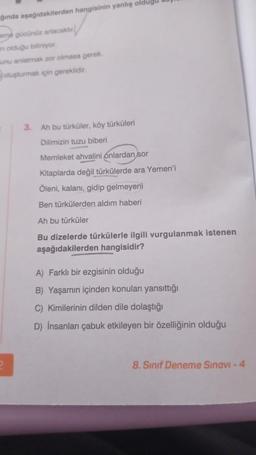 aşağıdakilerden hangisinin yanlış olduğu
ğında
eme gücünüz artacaktır
in olduğu biliniyor.
unu anlatmak zor olmasa gerek.
oluşturmak için gereklidir.
3. Ah bu türküler, köy türküleri
Dilimizin tuzu biberi
Memleket ahvalini onlardan sor
Kitaplarda değil türkülerde ara Yemen'i
Öleni, kalanı, gidip gelmeyeni
Ben türkülerden aldım haberi
Ah bu türküler
Bu dizelerde türkülerle ilgili vurgulanmak istenen
aşağıdakilerden hangisidir?
A) Farklı bir ezgisinin olduğu
B) Yaşamın içinden konuları yansıttığı
C) Kimilerinin dilden dile dolaştığı
D) İnsanları çabuk etkileyen bir özelliğinin olduğu
8. Sınıf Deneme Sınavı - 4