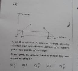 10)
A)
Zamanisaat)
3
2
679
A ve B araçlarının A aracının harekete başladığı
noktaya olan uzaklıklarının zamana göre değişimi
yukandaki grafikte gösterilmiştir.
Á
Buna göre, bu araçlar hareketlerinden kaç saat
sonra karşılaşır?
B) 2
Yo! (km)
C)
D) 3
1