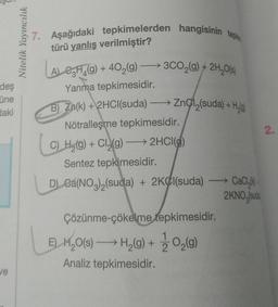deş
üne
daki
ve
Nitelik Yayıncılık
7. Aşağıdaki tepkimelerden hangisinin tepki
türü yanlış verilmiştir?
ALCH(g) + 40₂(g) →3CO₂(g) + 2H₂O(s)
Yanma tepkimesidir.
B) Zn(k) + 2HCl(suda)
→→→ Zno1₂(suda) + H₂(g)
Nötralleşme tepkimesidir.
C) H₂(g) + Cl₂(g) → 2HCl()
Sentez tepkimesidir.
D) Ca(NO3)2(suda) + 2KCl(suda)
Çözünme-çökelme tepkimesidir.
E) H₂O(s) →→→ H₂(g) + O₂(g)
Analiz tepkimesidir.
CaCl)
2KNO,sud
2.