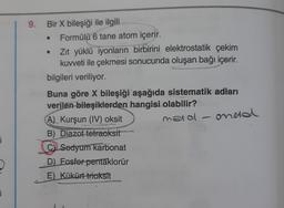 i
D
i
9.
Bir X bileşiği ile ilgili
Formülü 6 tane atom içerir.
Zıt yüklü iyonların birbirini elektrostatik çekim
kuvveti ile çekmesi sonucunda oluşan bağı içerir.
bilgileri veriliyor.
Buna göre X bileşiği aşağıda sistematik adları
verilen bileşiklerden hangisi olabilir?
metal
A) Kurşun (IV) oksit
B) Diazot tetraoksit
C) Sedyum karbonat
D) Fosfor pentaklorür
E) Kükürt trioksit
oneta