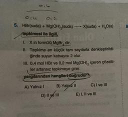 olu
5. HBr(suda) + Mg(OH),(suda) X(suda) + H₂O(s)
tepkimesi ile ilgili,
I.
II.
0.2
X in formülü MgBr, dir.
Tepkime en küçük tam sayılarla denkleştirildi-
ğinde suyun katsayısı 2 olur.
A) Yalnız I
-
III. 0,4 mol HBr ve 0,2 mol Mg(OH), içeren çözelti-
ler artansız tepkimeye girer.
yargılarından hangileri doğrudur?
B) Yalnız II
D) || ye 111
C) I ve III
E) I, II ve III
8