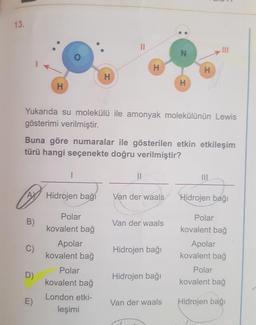 13.
AX
B)
H
D)
E)
1
Yukarıda su molekülü ile amonyak molekülünün Lewis
gösterimi verilmiştir.
Hidrojen bağı
Buna göre numaralar ile gösterilen etkin etkileşim
türü hangi seçenekte doğru verilmiştir?
Polar
kovalent bağ
H
Apolar
kovalent bağ
||
Polar
kovalent bağ
London etki-
leşimi
H
11
Van der waals
Van der waals
Hidrojen bağı
N
Hidrojen bağı
H
Van der waals
H
111
Hidrojen bağı
Polar
kovalent bağ
Apolar
kovalent bağ
Polar
kovalent bağ
Hidrojen bağı