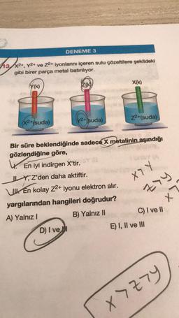 DENEME 3
13x2+, Y2+ ve Z2+ iyonlarını içeren sulu çözeltilere şekildeki
gibi birer parça metal batırılıyor.
(Y(K)
X2+(suda)
Z(K)
Perfo
D) I ve I
2+(suda)
En kolay Z2+ iyonu elektron alır.
yargılarından hangileri doğrudur?
A) Yalnız I
B) Yalnız II
X(k)
Bir süre beklendiğinde sadece X metalinin aşındığı
gözlendiğine göre,
4. En iyi indirgen X'tir.
ILY, Z'den daha aktiftir.
z2+(suda)
(A
X7 Y
zry
X
C) I ve II
E) I, II ve III
X7Z79