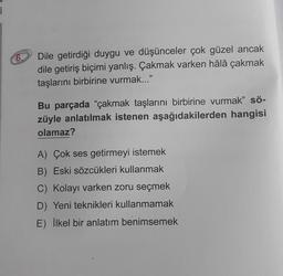 i
6.
Dile getirdiği duygu ve düşünceler çok güzel ancak
dile getiriş biçimi yanlış. Çakmak varken hâlâ çakmak
taşlarını birbirine vurmak..."
Bu parçada "çakmak taşlarını birbirine vurmak" sö-
züyle anlatılmak istenen aşağıdakilerden hangisi
olamaz?
A) Çok ses getirmeyi istemek
B) Eski sözcükleri kullanmak
C) Kolayı varken zoru seçmek
D) Yeni teknikleri kullanmamak
E) İlkel bir anlatım benimsemek