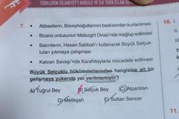 TÜRKLERİN İSLAMİYET'İ KABULÜ VE İLK TÜRK-İSLAM DEVE
7. • Abbasilerin, Büveyhoğullarının baskısından kurtarılması
Bizans ordusunun Malazgirt Ovası'nda mağlup edilmesi
Batınilerin, Hasan Sabbah'ı kullanarak Büyük Selçuk-
luları yıkmaya çalışması
Katvan Savaşı'nda Karahitaylarla mücadele edilmesi
Büyük Selçuklu hükümdarlarından hangisine ait bir
gelişmeye yukarıda yer verilmemiştir?
A Tuğrul Bey
B) Selçuk Bey CAlparslan
EX Sultan Sencer
Dy Melikşah
10. I.
11.
III
Y
k
11.