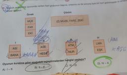 19. Sözcük yerleştirme oyununda verilen harf grubunun başına, ortasına ya da sonuna öyle bir harf getirilmelidir ki anlar
Leukler oluşsun.
I
Örnek
MÜE
FAR
EKİ
hoff
Asi
ASE
BANA KABAN HESA
Çözüm
(Z) MÜZE, FARZ, ZEKİ
APOAN
ATM
ONUR
Oyunun kuralına göre aşağıdaki eşleştirmelerden hangisi yanlıştır?
A) I-K
B) IL-P
C) III O
IV
LMA
EŞK
(AMA
D) IV-A
KASE