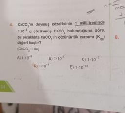 34
4. CaCO3'ın doymuş çözeltisinin 1 mililitresinde
1.105 g çözünmüş CaCO, bulunduğuna göre,
bu sıcaklıkta CaCO3'ın çözünürlük çarpımı (Kc)
değeri kaçtır?
(CaCO₂: 100)
A) 1-10-5
B) 1.106
D) 1-10-8
C) 1-10-7
E) 1-10-14
J
8.