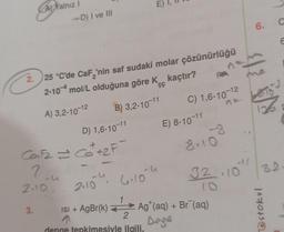 AYalnız I
-D) I ve III
2.25 °C'de CaF₂'nin saf sudaki molar çözünürlüğü
2-10 mol/L olduğuna göre K kaçtır?
A) 3,2-10-12
B) 3,2-10-11
3.
CaF₂ = Ca²+₂F
2-u
2.10
D) 1,6-10-11
STUDON
- 4
n
6.10
C) 1,6-10-12
E) 8-10-11
8.10
32.10
2.10
ısı + AgBr(k) —► Ag¹(aq) + Br¯(aq)
1
2
Dage
denge tepkimesiyle ilgili,
6.
126
C
E
32
@stokul