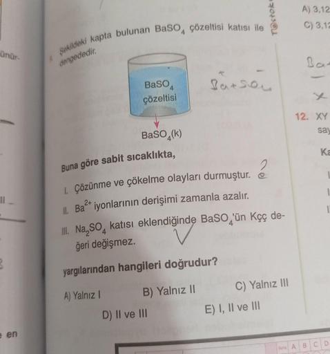 ünür-
11
e en
Şekildeki kapta bulunan BaSO4 çözeltisi katısı ile
dengededir.
BaSO
çözeltisi
BaSO4(k)
Buna göre sabit sıcaklıkta,
1. Çözünme ve çökelme olayları durmuştur.
2+
II. Ba²+ iyonlarının derişimi zamanla azalır.
Batson
D) II ve III
TOstok
2
III. Na