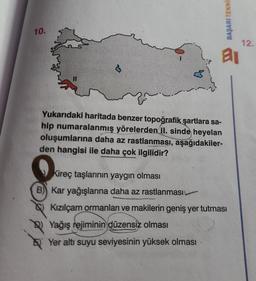 10.
S
BAŞARI TEKNIE
Kireç taşlarının yaygın olması
B) Kar yağışlarına daha az rastlanması
al
Yukarıdaki haritada benzer topoğrafik şartlara sa-
hip numaralanmış yörelerden II. sinde heyelan
oluşumlarına daha az rastlanması, aşağıdakiler-
den hangisi ile daha çok ilgilidir?
Kızılçam ormanları ve makilerin geniş yer tutması
Yağış rejiminin düzensiz olması
Yer altı suyu seviyesinin yüksek olması
12.