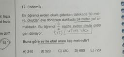 at hızla
at hızla
m dir?
E) 10
12. Endemik
Bir öğrenci evden okula giderken dakikada 30 met-
re, okuldan eve dönerken dakikada 24 metre yol al-
3
maktadır. Bu öğrenci saatte evden okula gidip
geri dönüyor.
(15) / usak'da
Buna göre ev ile okul arası kaç metredir?
A) 240 B) 320 C) 480 D) 600 E) 720