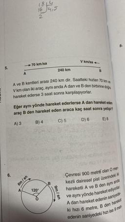 5.
6.
A) 3
-70 km/sa
A
A
1814
16 4,5
6m/sn
15
A ve B kentleri arası 240 km dir. Saatteki hızları 70 km ve
V km olan iki araç, aynı anda A dan ve B den birbirine doğru
hareket ederse 3 saat sonra karşılaşıyorlar.
Eğer aynı yönde hareket ederlerse A dan hareket eden
B den hareket eden araca kaç saat sonra yetişir?
araç
C) 5
D) 6
E) 8
B) 4
120°
240 km
B
V km/sa+
9m/sn
B
Çevresi 900 metre olan O mer-
kezli dairesel pist üzerindeki iki
8.
anda
hareketli A ve B den aynı
ve aynı yönde hareket ediyorlar.
A dan hareket edenin saniyede-
ki hızı 6 metre, B den hareket
edenin saniyedeki hızı ise 9 met