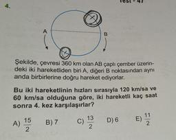 4.
A
Şekilde, çevresi 360 km olan AB çaplı çember üzerin-
deki iki hareketliden biri A, diğeri B noktasından aynı
anda birbirlerine doğru hareket ediyorlar.
A)
Bu iki hareketlinin hızları sırasıyla 120 km/sa ve
60 km/sa olduğuna göre, iki hareketli kaç saat
sonra 4. kez karşılaşırlar?
15
2
B) 7
B
C)
13
2
D) 6
E)
F|~
2