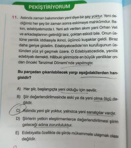 PEKİŞTİRİYORUM
11. Aslında zaman bakımından yeni diye bir şey yoktur. Yeni de-
diğimiz her şey bir zaman sonra eskimeye mahkûmdur. Ba-
kın, edebiyatımızda I. Yeni adı verilen akım yani Orhan Veli
ve arkadaşlarının getirdiği tarz, çoktan eskidi bile. Onun üs-
tüne yenilik iddiasıyla ikinci, üçüncü kuşaklar geldi. Biraz
daha geriye gidelim. Edebiyatıcedide'nin kuruluşunun üs-
tünden yüz yıl geçmek üzere. O Edebiyatıcedide, yenilik
edebiyatı demekti. Hâlbuki şiirimizde en büyük yenilikler on-
dan önceki Tanzimat Dönemi'nde yapılmıştır.
Bu parçadan çıkarılabilecek yargı aşağıdakilerden han-
gisidir?
A) Her şiir, başlangıçta yeni olduğu için sevilir.
B) Şiir değerlendirilmesinde eski ya da yeni olma ölçü de-
ğildir.
G
C) Aslında yeni şiir yoktur, yalnızca yeni sanatçılar vardır.
D) Şiirlerin yetkin eleştirmenlerce değerlendirilmesi şiirin
geleceği adına zorunluluktur.
E) Edebiyatta özellikle de şiirde mükemmele ulaşmak olası
değildir.