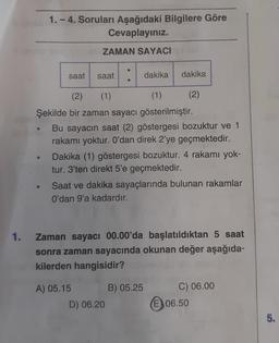 1.
1.-4. Soruları Aşağıdaki Bilgilere Göre
Cevaplayınız.
saat
ZAMAN SAYACI
saat
●
dakika
dakika
(2) (1)
(1)
Şekilde bir zaman sayacı gösterilmiştir.
Bu sayacın saat (2) göstergesi bozuktur ve 1
rakamı yoktur. O'dan direk 2'ye geçmektedir.
D) 06.20
(2)
Dakika (1) göstergesi bozuktur. 4 rakamı yok-
tur. 3'ten direkt 5'e geçmektedir.
Saat ve dakika sayaçlarında bulunan rakamlar
O'dan 9'a kadardır.
B) 05.25
Zaman sayacı 00.00'da başlatıldıktan 5 saat
sonra zaman sayacında okunan değer aşağıda-
kilerden hangisidir?
A) 05.15
C) 06.00
(E) 06.50
5.