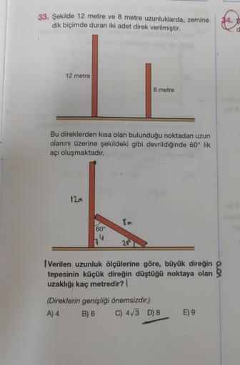 33. Şekilde 12 metre ve 8 metre uzunluklarda, zemine
dik biçimde duran iki adet direk verilmiştir.
12 metre
Bu direklerden kısa olan bulunduğu noktadan uzun
olanını üzerine şekildeki gibi devrildiğinde 60° lik
açı oluşmaktadır.
12m
60°
8m
30⁰
8 metre
Veril