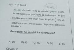 17 Endemik
Fodk
Ali, her gün saat 15:00 de okuldan çıkıyor. Saatte
2v hızla giden servisle 15:40 da evde oluyor. Bir gün
1
okuldan yarım saat erken çıkan Ali yolun
ünü yü-
A) 20
rüdükten sonra 3v hızlı araca binip aynı saatte evin-
de oluyor.
Buna göre, Ali kaç dakika yürümüştür?
Cevap: D
B) 40
-
C) 45
4
D) 50 E) 55