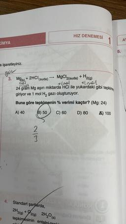 KİMYA
a işaretleyiniz.
BAIL
3. M
MgCl2(suda) + H2(g)
elmal
+Imel
-Imel
24 gram Mg aşırı miktarda HCI ile yukardaki gibi tepkimey
giriyor ve 1 mol H2₂ gazı oluşturuyor.
Buna göre tepkimenin % verimi kaçtır? (Mg: 24)
A) 40
B) 50
C) 60
D) 80
+ 2HCI
2H2(g)
213
AIN
4. Standart şartlarda,
+
(suda)
tepkimesinin
-
2(g) 2H₂O (s)
HIZ DENEMESİ
AxFATUMOX (C
milice oble
entalpi-topli
100
değil
AY
5. re