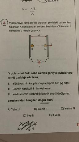 F = 9E
qe
d
3. V potansiyel farkı altında bulunan şekildeki paralel lev-
halardan K noktasından serbest bırakılan yüklü cisim L
noktasına v hızıyla çarpıyor.
K
A) Yalnız I
d
V
V potansiyel farkı sabit kalmak şartıyla levhalar ara-
si (d) uzaklığı artırılırsa;
L
1.
I. Yüklü cismin karşı levhaya çarpma hızı (v) artar.
II.
Cismin hareketinin ivmesi azalır.
III. Yüklü cismin kazandığı kinetik enerji değişmez.
yargılarından hangileri doğru olur?
D) I ve II
XAXX
B) Yalnız II
E) II ve III
C) Yalnız III
FI