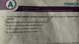 1.
A
TÜRKÇE
1. Bu testte 15 soru vardır.
2. Cevaplarınızı cevap kâğıdının Türkçe Testi için ayrılan bölümüne işaretleyiniz.
"Kırmak" sözcüğü aşağıdaki cümlelerin hangisinde "gücünü, etkisini azaltmak" anlamında kulla-
nılmıştır?
A Akşam yağan yağmur sıcağı kırmaya yetmedi.
B) Onun tek bir bakışı bile bazen beni kırıyordu.
C) Bu yıl soğuk, hayvanların çoğunu kırdı.
B) Vazoyu kıracağını bile bile ona taşıttı.
kelimeler verilmiş ve bu kelimelerin