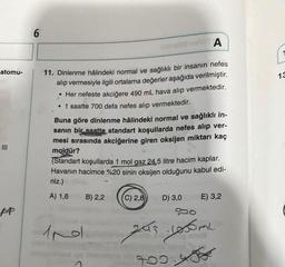 atomu-
|||
ppp
6
A
11. Dinlenme hâlindeki normal ve sağlıklı bir insanın nefes
alıp vermesiyle ilgili ortalama değerler aşağıda verilmiştir.
• Her nefeste akciğere 490 mL hava alıp vermektedir.
• 1 saatte 700 defa nefes alıp vermektedir.
Buna göre dinlenme hâlindeki normal ve sağlıklı in-
sanın bir saatte standart koşullarda nefes alıp ver-
mesi sırasında akciğerine giren oksijen miktarı kaç
moldür?
(Standart koşullarda 1 mol gaz 24,5 litre hacim kaplar.
Havanın hacimce %20 sinin oksijen olduğunu kabul edi-
niz.)
A) 1,6
Ind
B) 2,2
(C) 2,8)
D) 3,0
E) 3,2
500
243. Looml
0.4
13