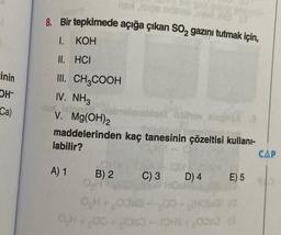 inin
OH
Ca)
nextors odevel
8. Bir tepkimede açığa çıkan SO₂ gazını tutmak için,
1.
KOH
II. HCI
III. CH3COOH
IV. NH3
A) 1
V. Mg(OH)2
maddelerinden kaç tanesinin çözeltisi kullanı-
labilir?
HM-101
B) 2
melomblas
0₂H+00
0₂H+,00
gel holhov
nolhov
C) 3
TO
D) 4
HOsk
abipa
E) 5
S+60060 (3
CAP