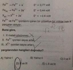 E° = 0,77 volt
E = 0,44 volt
Fe(K)
E = +2,6 volt
X(k) → X²+ + 2e¯
Fe²+
3+
ve Fe³+ iyonlarını içeren bir çözeltiye bir miktar katı X
F Fe
Fe²+
➜>>
3+
Fe³+ + e
2+
→ Fe²+ + 2e
parçaları atılıyor.
Buna göre,
I. X metali çözünmez, X
2+
II. Fe²+ iyonları sayısı artar,
III. x²+ iyonları sayısı artar.
yargılarından hangileri doğrudur?
A) Yalnız I
Q
D) ve Ill
fe
B) Yalnız II
E) I, II ve III
C) I ve II