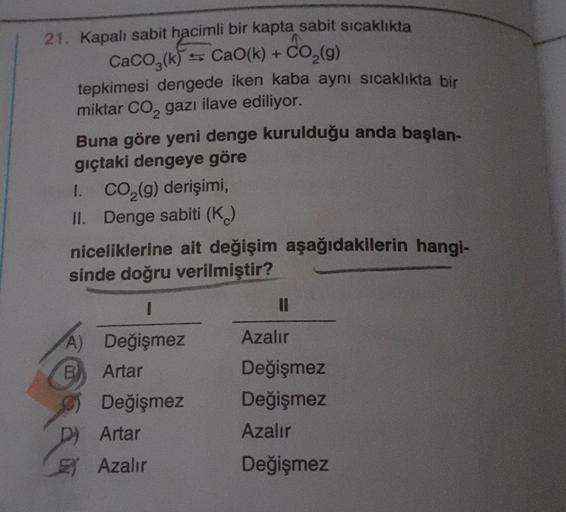 21. Kapalı sabit hacimli bir kapta sabit sıcaklıkta
CaCO3(k) CaO(k) + CO₂(g)
tepkimesi dengede iken kaba aynı sıcaklıkta bir
miktar CO₂ gazı ilave ediliyor.
Buna göre yeni denge kurulduğu anda başlan-
gıçtaki dengeye göre
1. CO₂(g) derişimi,
II. Denge sabi