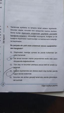 Os-
ze-
a)
k-
a
ir,
a
K-
1
Gür Yayınevi
2
7. Yazılarında açıklama ve tartışma temel anlatım biçimleridir.
Sorunlar; olaylar, durumlar kimi varsayımlar üzerine oturtulur.
Sonra bunlar düşüncenin süzgecinden geçirilerek yazınsallık
toprağında sorgulanır; bilimselliğin kuruluğuna, iticiliğine ya da
tuzağına düşülmeden kestirmeciliğin ve kesinlemenin kolaylığı-
na kaçılmadan.
Bu parçada altı çizili sözle anlatılmak istenen aşağıdakiler-
den hangisidir?
A) Düşünceleri, mantığa uymasa da yazıda kullanmak için
çaba harcamak
BY Ele alınan konuları mantık çerçevesinde analiz edip yazın
dünyasında değerlendirmek
C) Tüm olay ve durumları planlayıp yazıya belli bir sırada uy-
gulamak
-D) Anlatım biçimlerinde son derece seçici olup bunları yazıda
uygun tarzda kullanmak
E) Sorunları ele alırken gerçeği temel alıp yazıda çözümleye-
rek sunmak
Diğer sayfaya geçiniz.